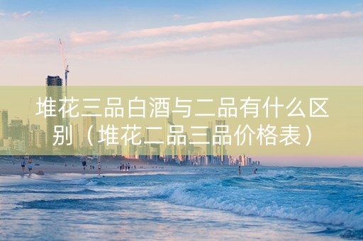 堆花三品白酒与二品有什么区别（堆花二品三品价格表）