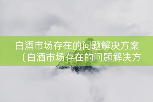 白酒市场存在的问题解决方案（白酒市场存在的问题解决方案有哪些）