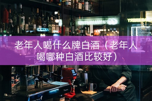 老年人喝什么牌白酒（老年人喝哪种白酒比较好）