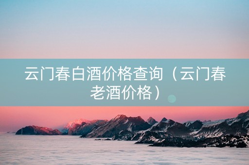 云门春白酒价格查询（云门春老酒价格）