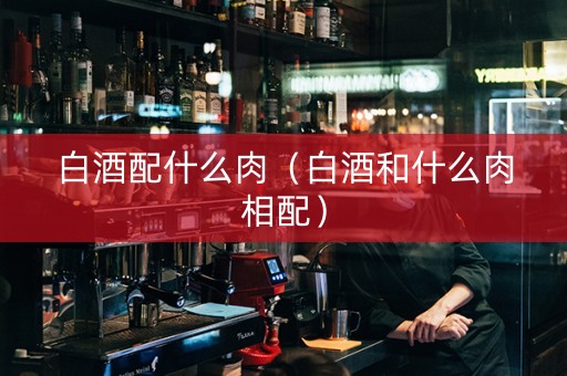 白酒配什么肉（白酒和什么肉相配）