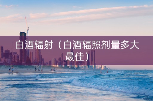 白酒辐射（白酒辐照剂量多大最佳）