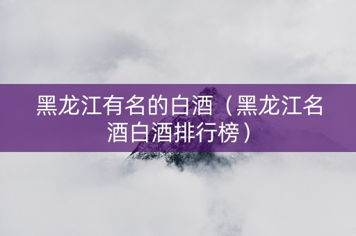 黑龙江有名的白酒（黑龙江名酒白酒排行榜）