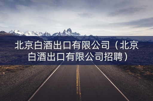 北京白酒出口有限公司（北京白酒出口有限公司招聘）