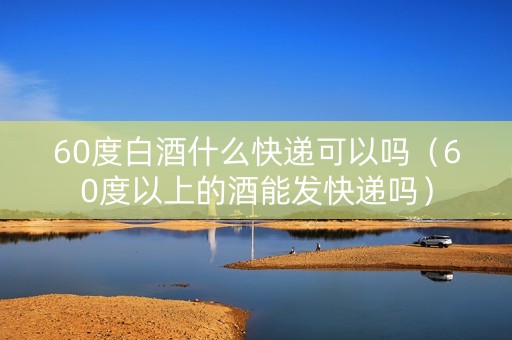 60度白酒什么快递可以吗（60度以上的酒能发快递吗）