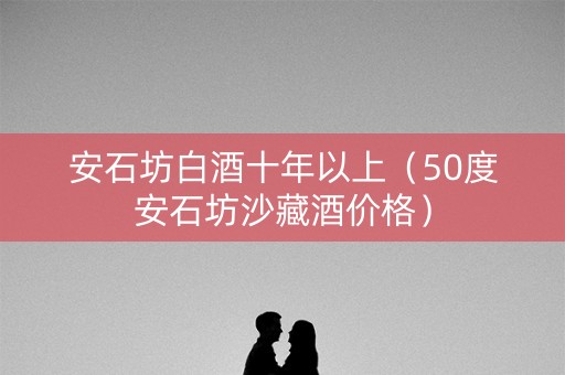 安石坊白酒十年以上（50度安石坊沙藏酒价格）