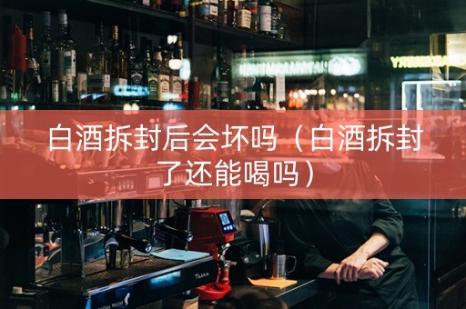 白酒拆封后会坏吗（白酒拆封了还能喝吗）