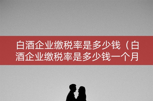 白酒企业缴税率是多少钱（白酒企业缴税率是多少钱一个月）