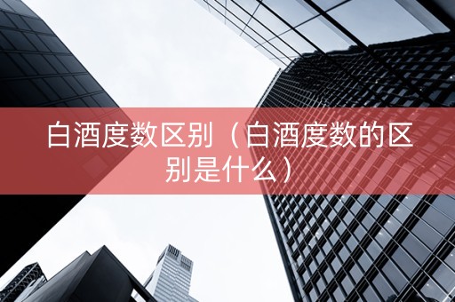 白酒度数区别（白酒度数的区别是什么）