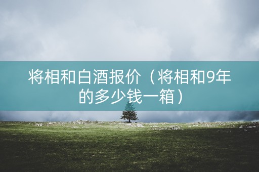 将相和白酒报价（将相和9年的多少钱一箱）