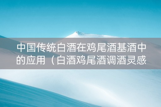 中国传统白酒在鸡尾酒基酒中的应用（白酒鸡尾酒调酒灵感）