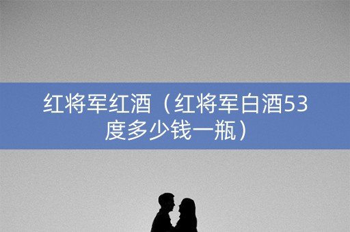 红将军红酒（红将军白酒53度多少钱一瓶）