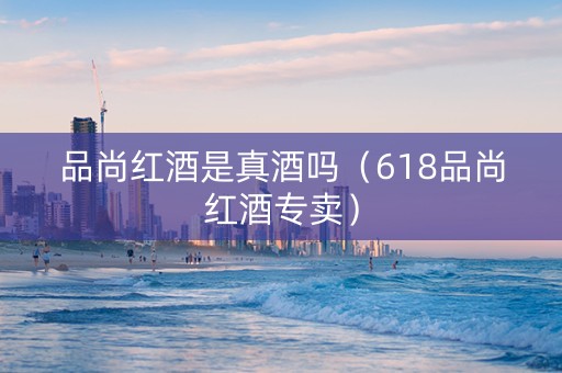 品尚红酒是真酒吗（618品尚红酒专卖）