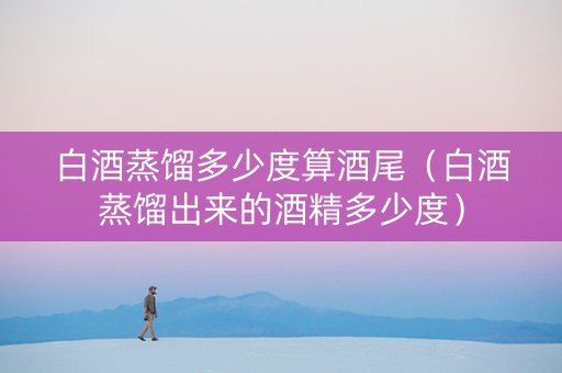 白酒蒸馏多少度算酒尾（白酒蒸馏出来的酒精多少度）