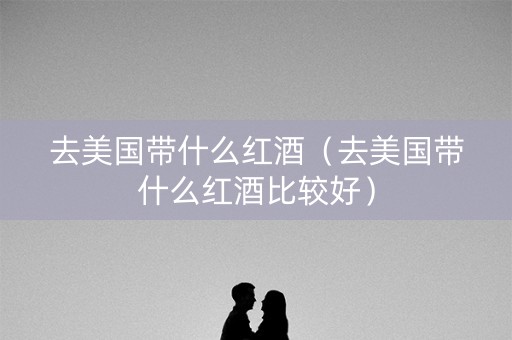 去美国带什么红酒（去美国带什么红酒比较好）
