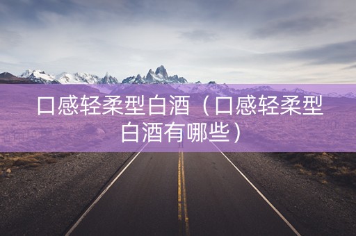 口感轻柔型白酒（口感轻柔型白酒有哪些）