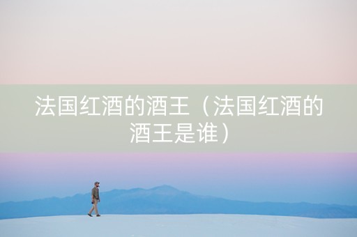 法国红酒的酒王（法国红酒的酒王是谁）