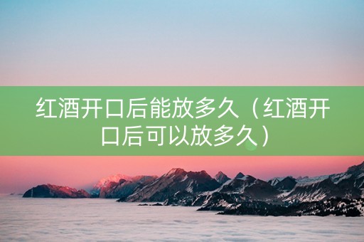 红酒开口后能放多久（红酒开口后可以放多久）