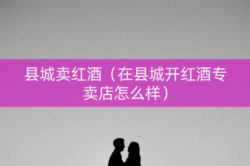 县城卖红酒（在县城开红酒专卖店怎么样）