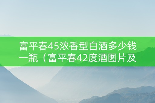 富平春45浓香型白酒多少钱一瓶（富平春42度酒图片及价格表）