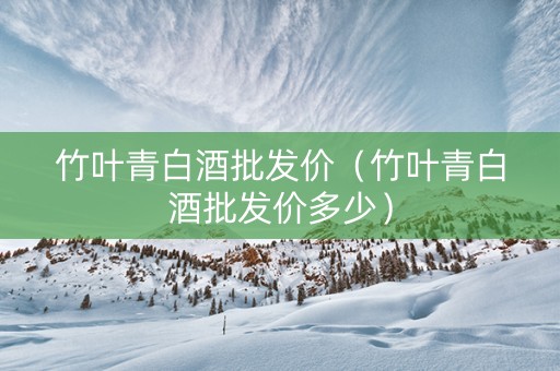 竹叶青白酒批发价（竹叶青白酒批发价多少）
