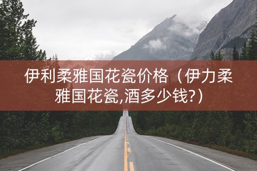 伊利柔雅国花瓷价格（伊力柔雅国花瓷,酒多少钱?）