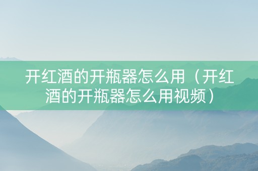 开红酒的开瓶器怎么用（开红酒的开瓶器怎么用视频）
