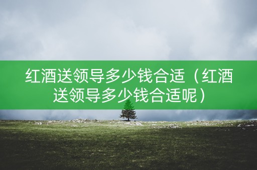 红酒送领导多少钱合适（红酒送领导多少钱合适呢）