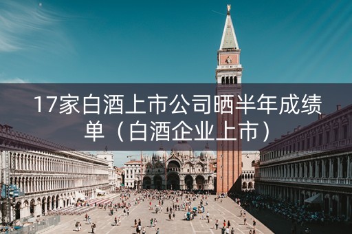 17家白酒上市公司晒半年成绩单（白酒企业上市）