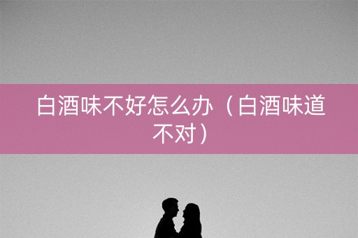 白酒味不好怎么办（白酒味道不对）
