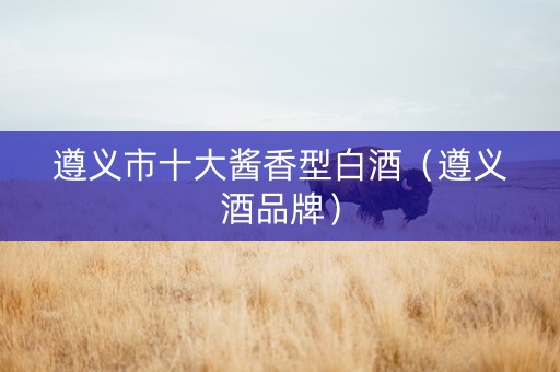 遵义市十大酱香型白酒（遵义酒品牌）