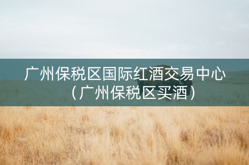 广州保税区国际红酒交易中心（广州保税区买酒）