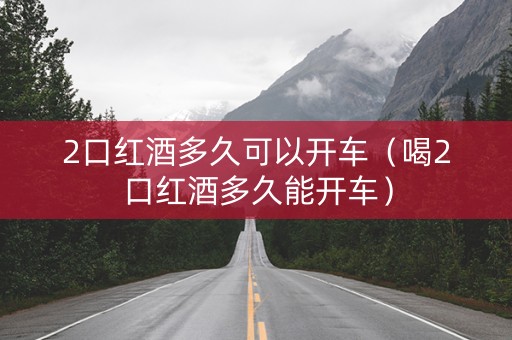 2口红酒多久可以开车（喝2口红酒多久能开车）