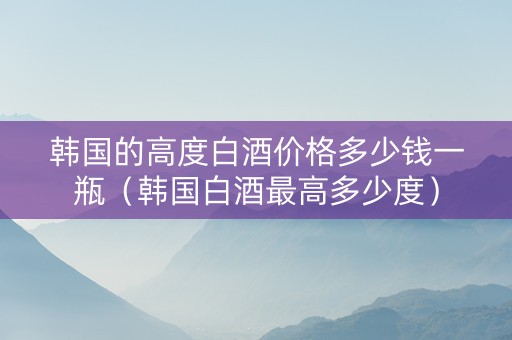 韩国的高度白酒价格多少钱一瓶（韩国白酒最高多少度）