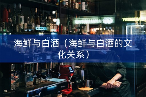 海鲜与白酒（海鲜与白酒的文化关系）