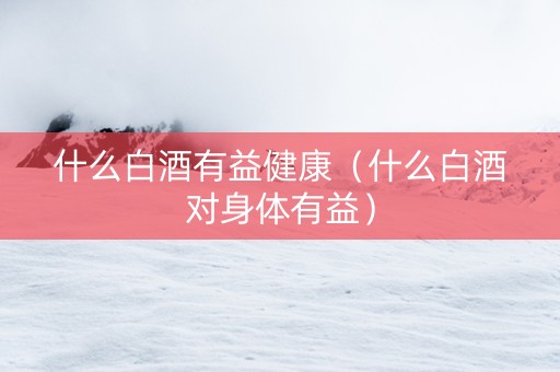 什么白酒有益健康（什么白酒对身体有益）
