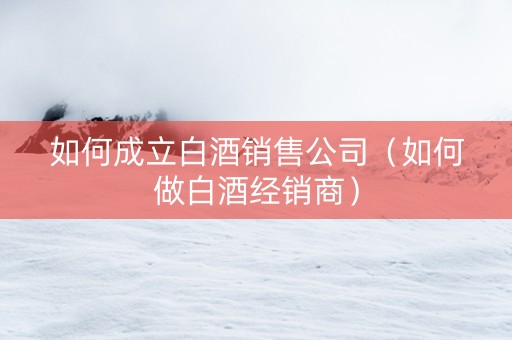 如何成立白酒销售公司（如何做白酒经销商）