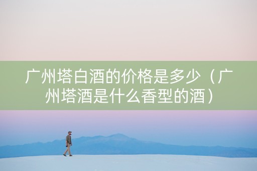 广州塔白酒的价格是多少（广州塔酒是什么香型的酒）