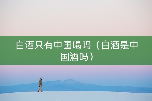 白酒只有中国喝吗（白酒是中国酒吗）