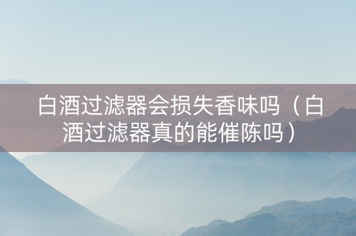 白酒过滤器会损失香味吗（白酒过滤器真的能催陈吗）