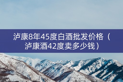 泸康8年45度白酒批发价格（泸康酒42度卖多少钱）