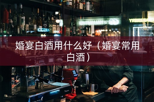 婚宴白酒用什么好（婚宴常用白酒）