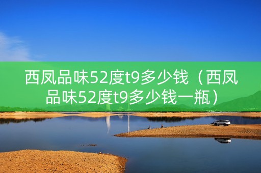 西凤品味52度t9多少钱（西凤品味52度t9多少钱一瓶）