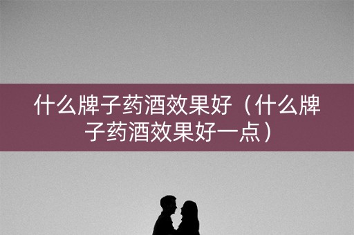 什么牌子药酒效果好（什么牌子药酒效果好一点）