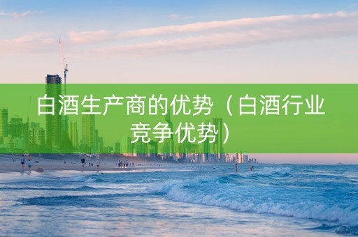 白酒生产商的优势（白酒行业竞争优势）