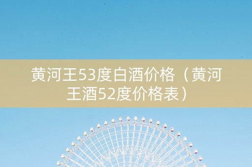 黄河王53度白酒价格(黄河王酒52度价格表) 黄河王53度白酒价格(黄河王酒52度价格表)