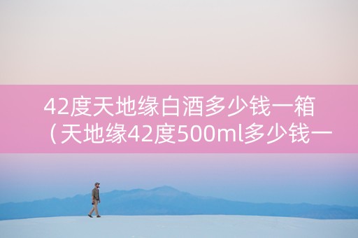 42度天地缘白酒多少钱一箱（天地缘42度500ml多少钱一箱）