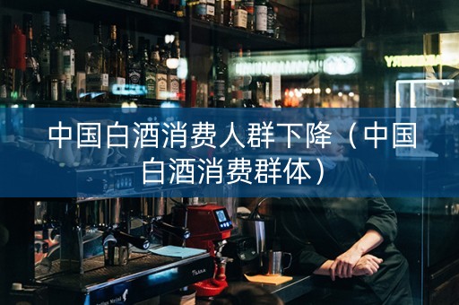 中国白酒消费人群下降（中国白酒消费群体）