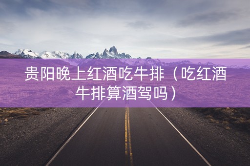 贵阳晚上红酒吃牛排（吃红酒牛排算酒驾吗）