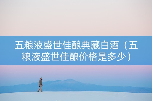 五粮液盛世佳酿典藏白酒（五粮液盛世佳酿价格是多少）